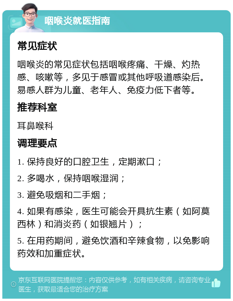 咽喉炎就医指南 常见症状 咽喉炎的常见症状包括咽喉疼痛、干燥、灼热感、咳嗽等，多见于感冒或其他呼吸道感染后。易感人群为儿童、老年人、免疫力低下者等。 推荐科室 耳鼻喉科 调理要点 1. 保持良好的口腔卫生，定期漱口； 2. 多喝水，保持咽喉湿润； 3. 避免吸烟和二手烟； 4. 如果有感染，医生可能会开具抗生素（如阿莫西林）和消炎药（如银翘片）； 5. 在用药期间，避免饮酒和辛辣食物，以免影响药效和加重症状。