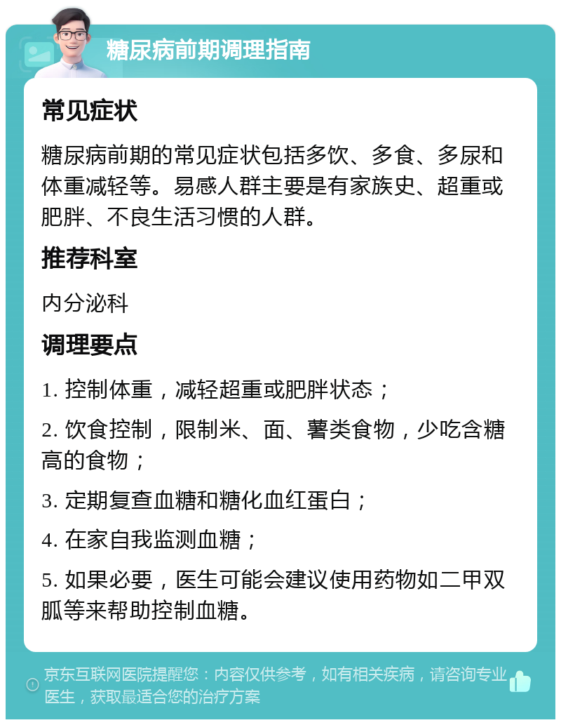 糖尿病前期调理指南 常见症状 糖尿病前期的常见症状包括多饮、多食、多尿和体重减轻等。易感人群主要是有家族史、超重或肥胖、不良生活习惯的人群。 推荐科室 内分泌科 调理要点 1. 控制体重，减轻超重或肥胖状态； 2. 饮食控制，限制米、面、薯类食物，少吃含糖高的食物； 3. 定期复查血糖和糖化血红蛋白； 4. 在家自我监测血糖； 5. 如果必要，医生可能会建议使用药物如二甲双胍等来帮助控制血糖。