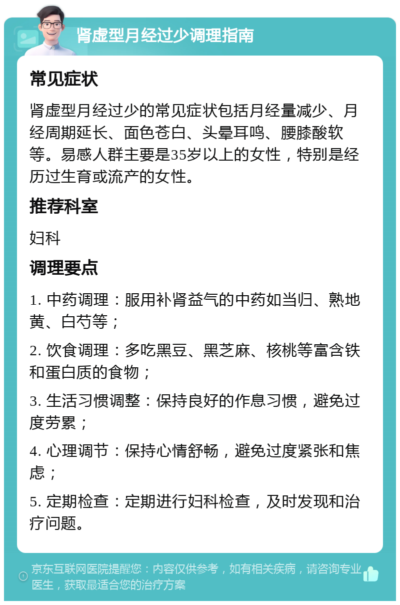 肾虚型月经过少调理指南 常见症状 肾虚型月经过少的常见症状包括月经量减少、月经周期延长、面色苍白、头晕耳鸣、腰膝酸软等。易感人群主要是35岁以上的女性，特别是经历过生育或流产的女性。 推荐科室 妇科 调理要点 1. 中药调理：服用补肾益气的中药如当归、熟地黄、白芍等； 2. 饮食调理：多吃黑豆、黑芝麻、核桃等富含铁和蛋白质的食物； 3. 生活习惯调整：保持良好的作息习惯，避免过度劳累； 4. 心理调节：保持心情舒畅，避免过度紧张和焦虑； 5. 定期检查：定期进行妇科检查，及时发现和治疗问题。