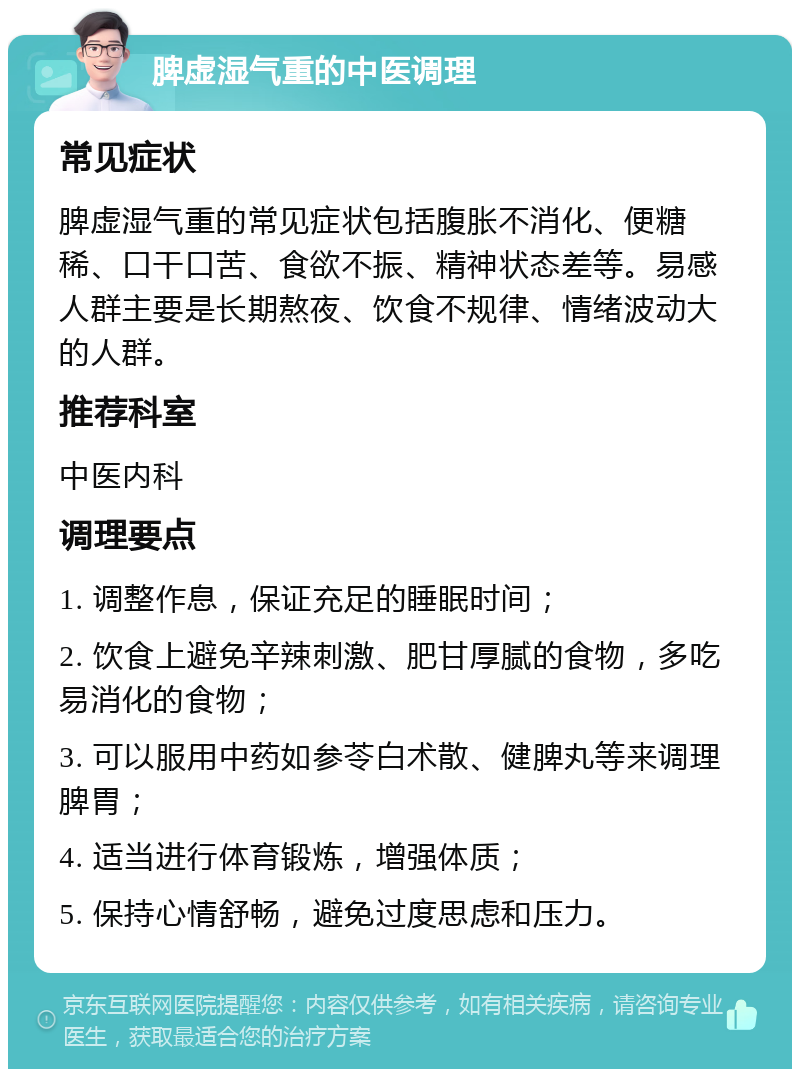 脾虚湿气重的中医调理 常见症状 脾虚湿气重的常见症状包括腹胀不消化、便糖稀、口干口苦、食欲不振、精神状态差等。易感人群主要是长期熬夜、饮食不规律、情绪波动大的人群。 推荐科室 中医内科 调理要点 1. 调整作息，保证充足的睡眠时间； 2. 饮食上避免辛辣刺激、肥甘厚腻的食物，多吃易消化的食物； 3. 可以服用中药如参苓白术散、健脾丸等来调理脾胃； 4. 适当进行体育锻炼，增强体质； 5. 保持心情舒畅，避免过度思虑和压力。