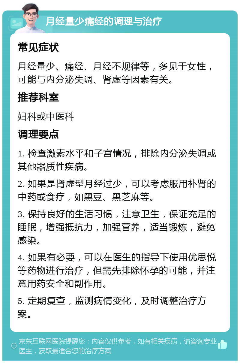 月经量少痛经的调理与治疗 常见症状 月经量少、痛经、月经不规律等，多见于女性，可能与内分泌失调、肾虚等因素有关。 推荐科室 妇科或中医科 调理要点 1. 检查激素水平和子宫情况，排除内分泌失调或其他器质性疾病。 2. 如果是肾虚型月经过少，可以考虑服用补肾的中药或食疗，如黑豆、黑芝麻等。 3. 保持良好的生活习惯，注意卫生，保证充足的睡眠，增强抵抗力，加强营养，适当锻炼，避免感染。 4. 如果有必要，可以在医生的指导下使用优思悦等药物进行治疗，但需先排除怀孕的可能，并注意用药安全和副作用。 5. 定期复查，监测病情变化，及时调整治疗方案。