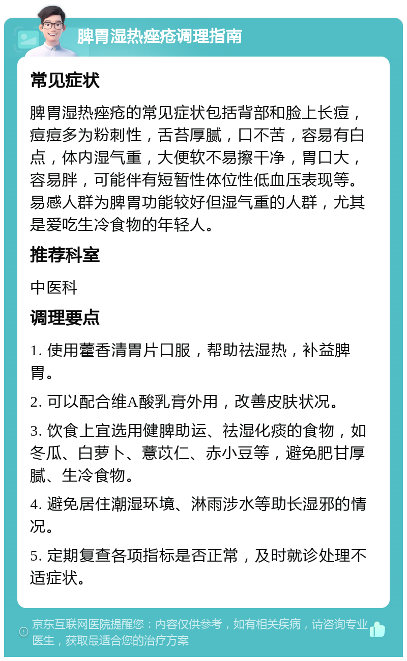 脾胃湿热痤疮调理指南 常见症状 脾胃湿热痤疮的常见症状包括背部和脸上长痘，痘痘多为粉刺性，舌苔厚腻，口不苦，容易有白点，体内湿气重，大便软不易擦干净，胃口大，容易胖，可能伴有短暂性体位性低血压表现等。易感人群为脾胃功能较好但湿气重的人群，尤其是爱吃生冷食物的年轻人。 推荐科室 中医科 调理要点 1. 使用藿香清胃片口服，帮助祛湿热，补益脾胃。 2. 可以配合维A酸乳膏外用，改善皮肤状况。 3. 饮食上宜选用健脾助运、祛湿化痰的食物，如冬瓜、白萝卜、薏苡仁、赤小豆等，避免肥甘厚腻、生冷食物。 4. 避免居住潮湿环境、淋雨涉水等助长湿邪的情况。 5. 定期复查各项指标是否正常，及时就诊处理不适症状。