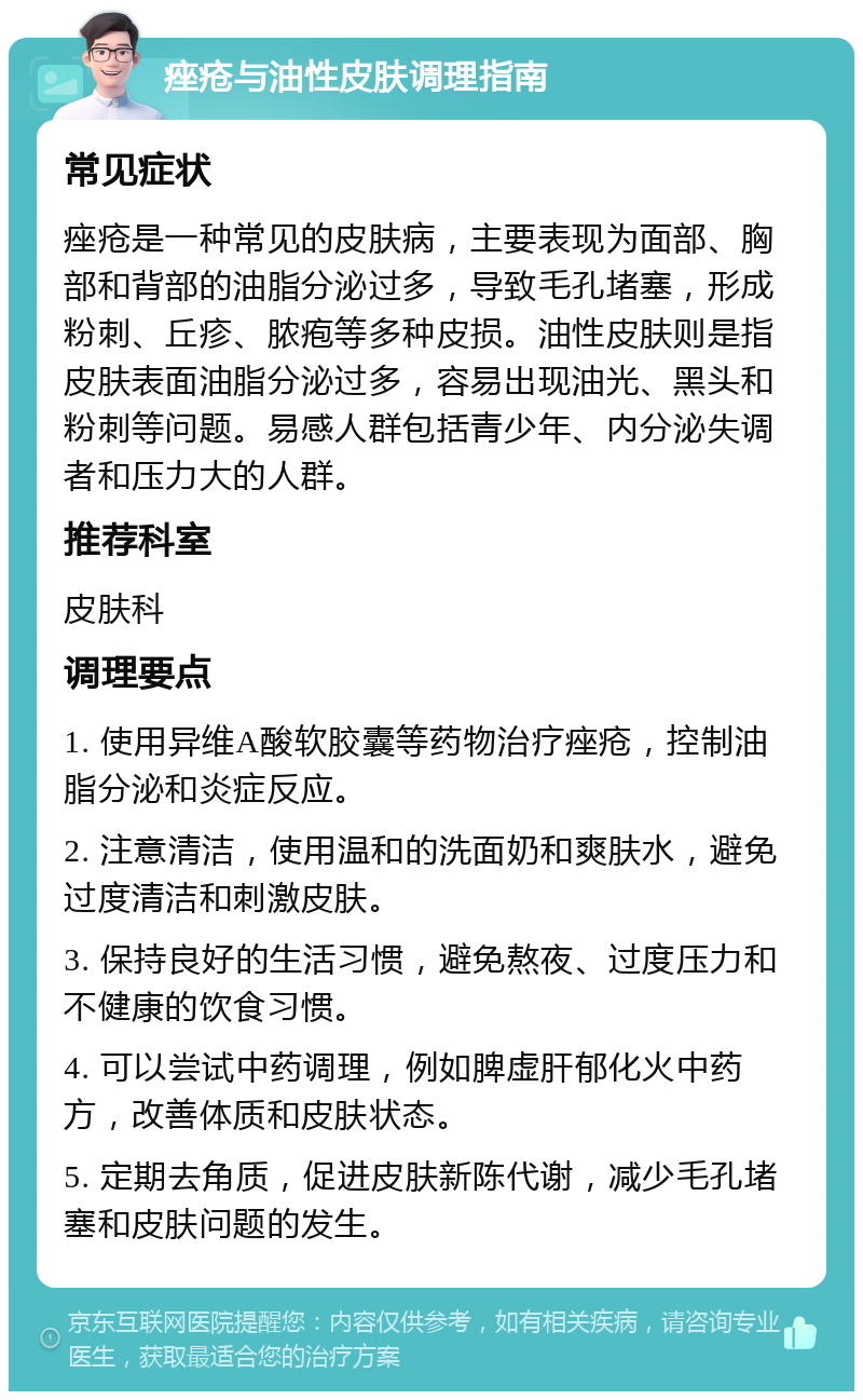 痤疮与油性皮肤调理指南 常见症状 痤疮是一种常见的皮肤病，主要表现为面部、胸部和背部的油脂分泌过多，导致毛孔堵塞，形成粉刺、丘疹、脓疱等多种皮损。油性皮肤则是指皮肤表面油脂分泌过多，容易出现油光、黑头和粉刺等问题。易感人群包括青少年、内分泌失调者和压力大的人群。 推荐科室 皮肤科 调理要点 1. 使用异维A酸软胶囊等药物治疗痤疮，控制油脂分泌和炎症反应。 2. 注意清洁，使用温和的洗面奶和爽肤水，避免过度清洁和刺激皮肤。 3. 保持良好的生活习惯，避免熬夜、过度压力和不健康的饮食习惯。 4. 可以尝试中药调理，例如脾虚肝郁化火中药方，改善体质和皮肤状态。 5. 定期去角质，促进皮肤新陈代谢，减少毛孔堵塞和皮肤问题的发生。