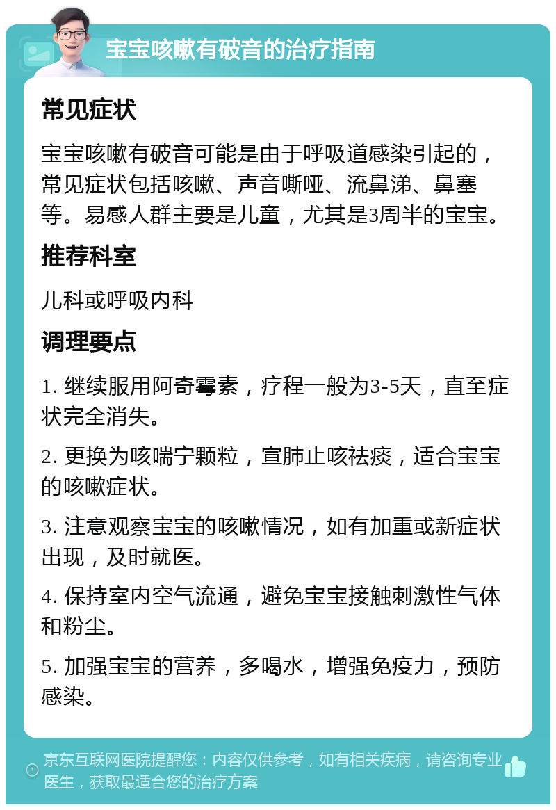 宝宝咳嗽有破音的治疗指南 常见症状 宝宝咳嗽有破音可能是由于呼吸道感染引起的，常见症状包括咳嗽、声音嘶哑、流鼻涕、鼻塞等。易感人群主要是儿童，尤其是3周半的宝宝。 推荐科室 儿科或呼吸内科 调理要点 1. 继续服用阿奇霉素，疗程一般为3-5天，直至症状完全消失。 2. 更换为咳喘宁颗粒，宣肺止咳祛痰，适合宝宝的咳嗽症状。 3. 注意观察宝宝的咳嗽情况，如有加重或新症状出现，及时就医。 4. 保持室内空气流通，避免宝宝接触刺激性气体和粉尘。 5. 加强宝宝的营养，多喝水，增强免疫力，预防感染。