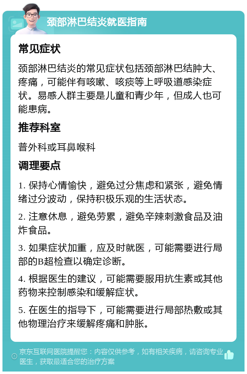 颈部淋巴结炎就医指南 常见症状 颈部淋巴结炎的常见症状包括颈部淋巴结肿大、疼痛，可能伴有咳嗽、咳痰等上呼吸道感染症状。易感人群主要是儿童和青少年，但成人也可能患病。 推荐科室 普外科或耳鼻喉科 调理要点 1. 保持心情愉快，避免过分焦虑和紧张，避免情绪过分波动，保持积极乐观的生活状态。 2. 注意休息，避免劳累，避免辛辣刺激食品及油炸食品。 3. 如果症状加重，应及时就医，可能需要进行局部的B超检查以确定诊断。 4. 根据医生的建议，可能需要服用抗生素或其他药物来控制感染和缓解症状。 5. 在医生的指导下，可能需要进行局部热敷或其他物理治疗来缓解疼痛和肿胀。