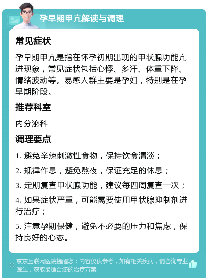 孕早期甲亢解读与调理 常见症状 孕早期甲亢是指在怀孕初期出现的甲状腺功能亢进现象，常见症状包括心悸、多汗、体重下降、情绪波动等。易感人群主要是孕妇，特别是在孕早期阶段。 推荐科室 内分泌科 调理要点 1. 避免辛辣刺激性食物，保持饮食清淡； 2. 规律作息，避免熬夜，保证充足的休息； 3. 定期复查甲状腺功能，建议每四周复查一次； 4. 如果症状严重，可能需要使用甲状腺抑制剂进行治疗； 5. 注意孕期保健，避免不必要的压力和焦虑，保持良好的心态。