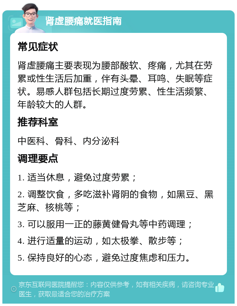 肾虚腰痛就医指南 常见症状 肾虚腰痛主要表现为腰部酸软、疼痛，尤其在劳累或性生活后加重，伴有头晕、耳鸣、失眠等症状。易感人群包括长期过度劳累、性生活频繁、年龄较大的人群。 推荐科室 中医科、骨科、内分泌科 调理要点 1. 适当休息，避免过度劳累； 2. 调整饮食，多吃滋补肾阴的食物，如黑豆、黑芝麻、核桃等； 3. 可以服用一正的藤黄健骨丸等中药调理； 4. 进行适量的运动，如太极拳、散步等； 5. 保持良好的心态，避免过度焦虑和压力。