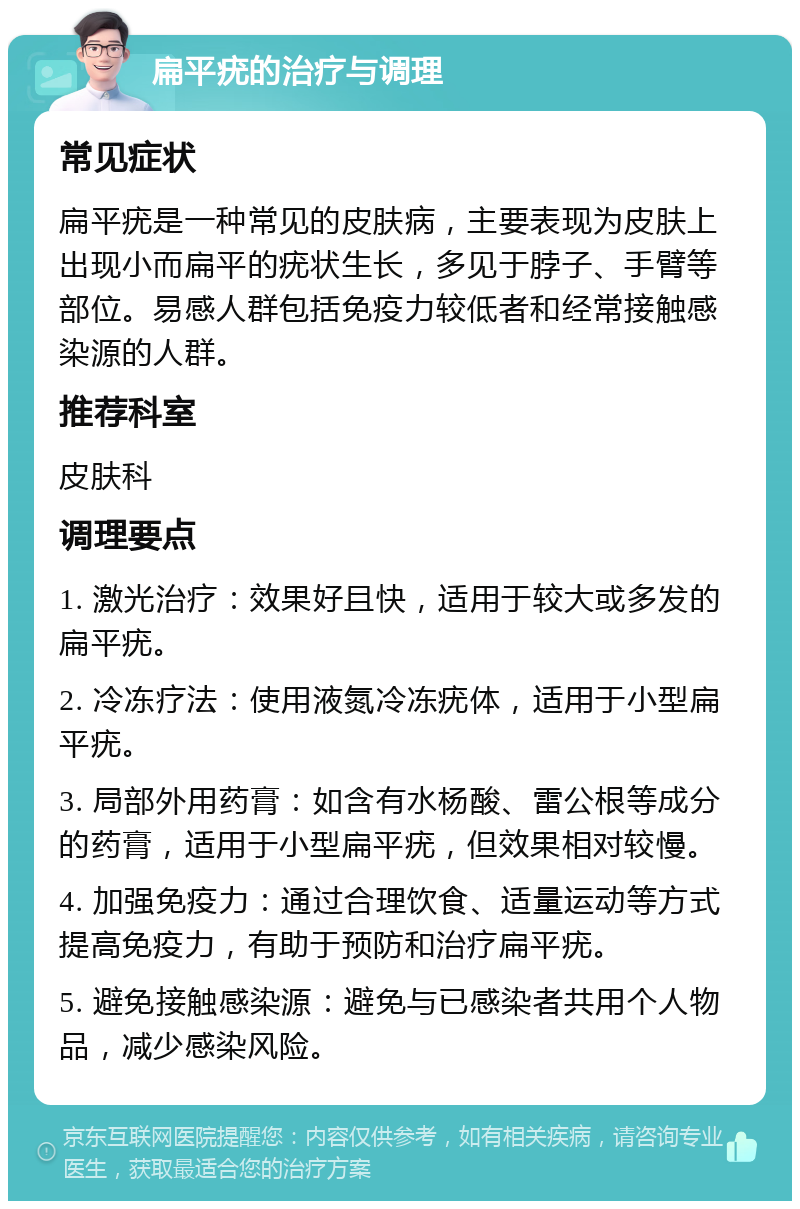 扁平疣的治疗与调理 常见症状 扁平疣是一种常见的皮肤病，主要表现为皮肤上出现小而扁平的疣状生长，多见于脖子、手臂等部位。易感人群包括免疫力较低者和经常接触感染源的人群。 推荐科室 皮肤科 调理要点 1. 激光治疗：效果好且快，适用于较大或多发的扁平疣。 2. 冷冻疗法：使用液氮冷冻疣体，适用于小型扁平疣。 3. 局部外用药膏：如含有水杨酸、雷公根等成分的药膏，适用于小型扁平疣，但效果相对较慢。 4. 加强免疫力：通过合理饮食、适量运动等方式提高免疫力，有助于预防和治疗扁平疣。 5. 避免接触感染源：避免与已感染者共用个人物品，减少感染风险。