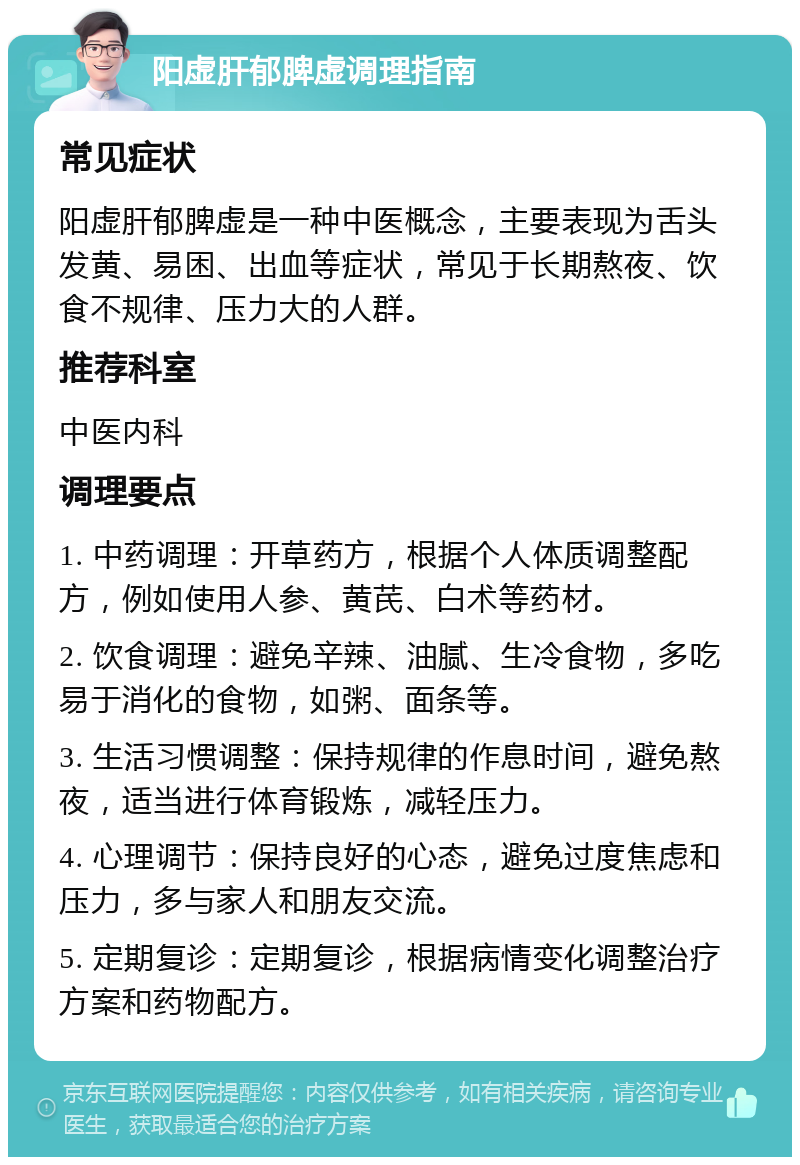 阳虚肝郁脾虚调理指南 常见症状 阳虚肝郁脾虚是一种中医概念，主要表现为舌头发黄、易困、出血等症状，常见于长期熬夜、饮食不规律、压力大的人群。 推荐科室 中医内科 调理要点 1. 中药调理：开草药方，根据个人体质调整配方，例如使用人参、黄芪、白术等药材。 2. 饮食调理：避免辛辣、油腻、生冷食物，多吃易于消化的食物，如粥、面条等。 3. 生活习惯调整：保持规律的作息时间，避免熬夜，适当进行体育锻炼，减轻压力。 4. 心理调节：保持良好的心态，避免过度焦虑和压力，多与家人和朋友交流。 5. 定期复诊：定期复诊，根据病情变化调整治疗方案和药物配方。