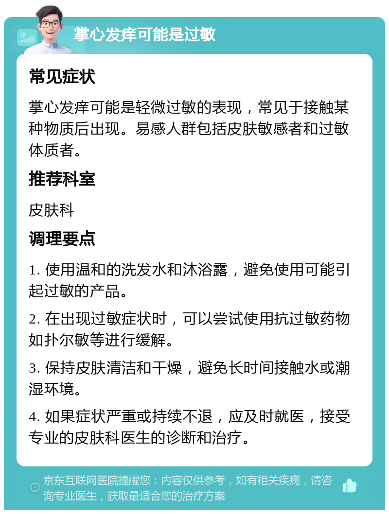 掌心发痒可能是过敏 常见症状 掌心发痒可能是轻微过敏的表现，常见于接触某种物质后出现。易感人群包括皮肤敏感者和过敏体质者。 推荐科室 皮肤科 调理要点 1. 使用温和的洗发水和沐浴露，避免使用可能引起过敏的产品。 2. 在出现过敏症状时，可以尝试使用抗过敏药物如扑尔敏等进行缓解。 3. 保持皮肤清洁和干燥，避免长时间接触水或潮湿环境。 4. 如果症状严重或持续不退，应及时就医，接受专业的皮肤科医生的诊断和治疗。