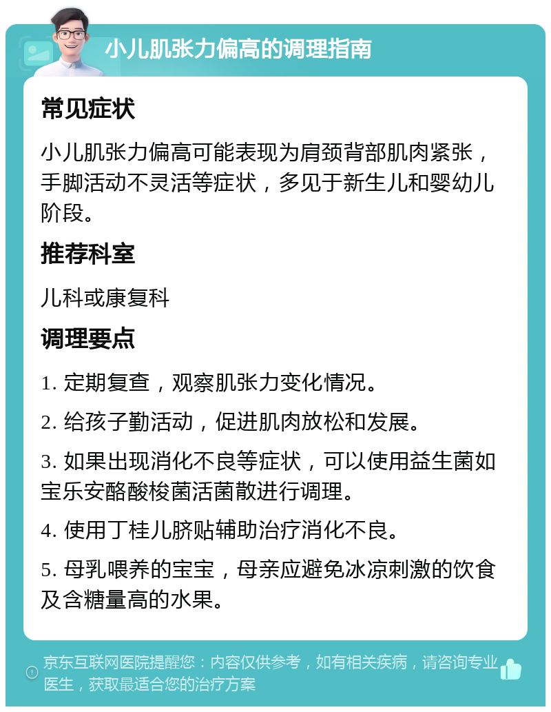 小儿肌张力偏高的调理指南 常见症状 小儿肌张力偏高可能表现为肩颈背部肌肉紧张，手脚活动不灵活等症状，多见于新生儿和婴幼儿阶段。 推荐科室 儿科或康复科 调理要点 1. 定期复查，观察肌张力变化情况。 2. 给孩子勤活动，促进肌肉放松和发展。 3. 如果出现消化不良等症状，可以使用益生菌如宝乐安酪酸梭菌活菌散进行调理。 4. 使用丁桂儿脐贴辅助治疗消化不良。 5. 母乳喂养的宝宝，母亲应避免冰凉刺激的饮食及含糖量高的水果。