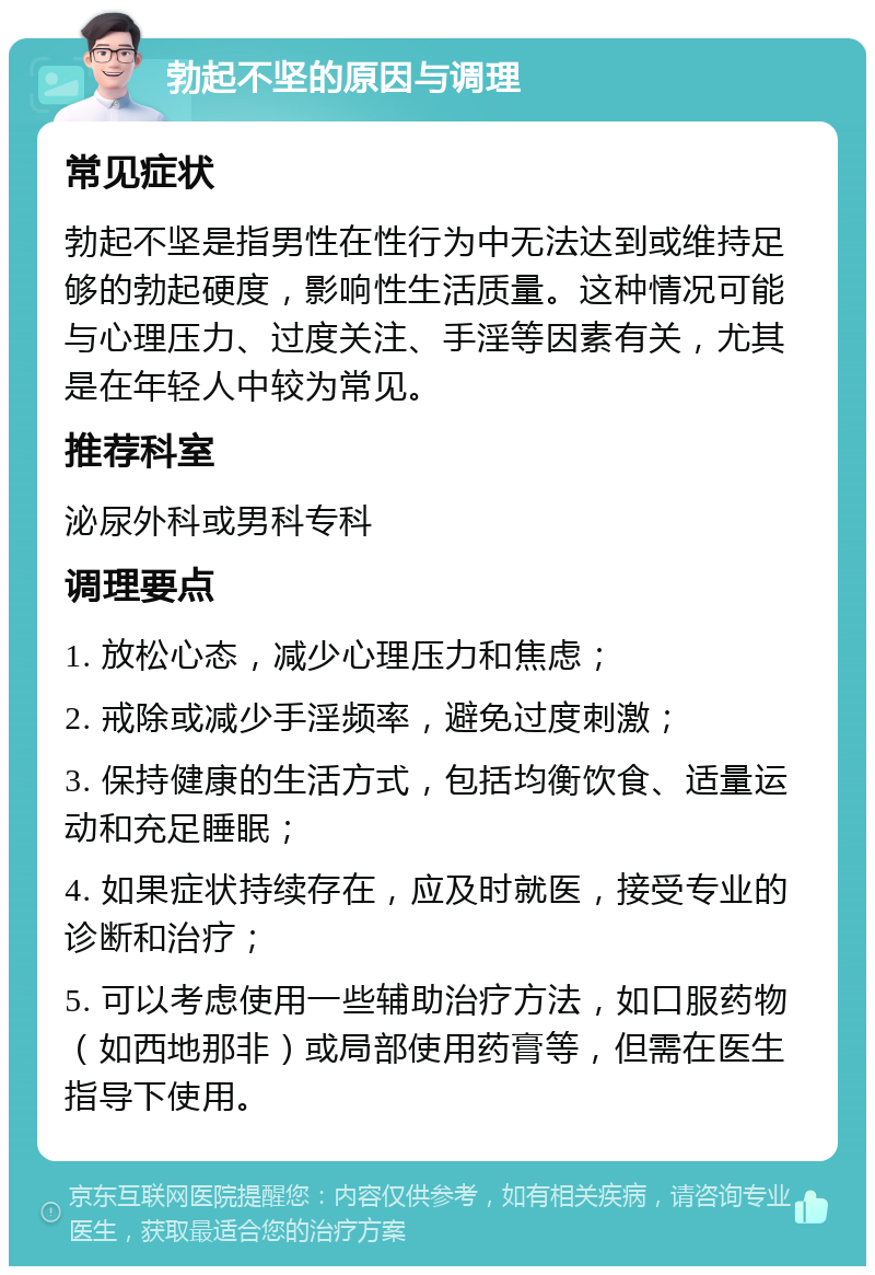 勃起不坚的原因与调理 常见症状 勃起不坚是指男性在性行为中无法达到或维持足够的勃起硬度，影响性生活质量。这种情况可能与心理压力、过度关注、手淫等因素有关，尤其是在年轻人中较为常见。 推荐科室 泌尿外科或男科专科 调理要点 1. 放松心态，减少心理压力和焦虑； 2. 戒除或减少手淫频率，避免过度刺激； 3. 保持健康的生活方式，包括均衡饮食、适量运动和充足睡眠； 4. 如果症状持续存在，应及时就医，接受专业的诊断和治疗； 5. 可以考虑使用一些辅助治疗方法，如口服药物（如西地那非）或局部使用药膏等，但需在医生指导下使用。