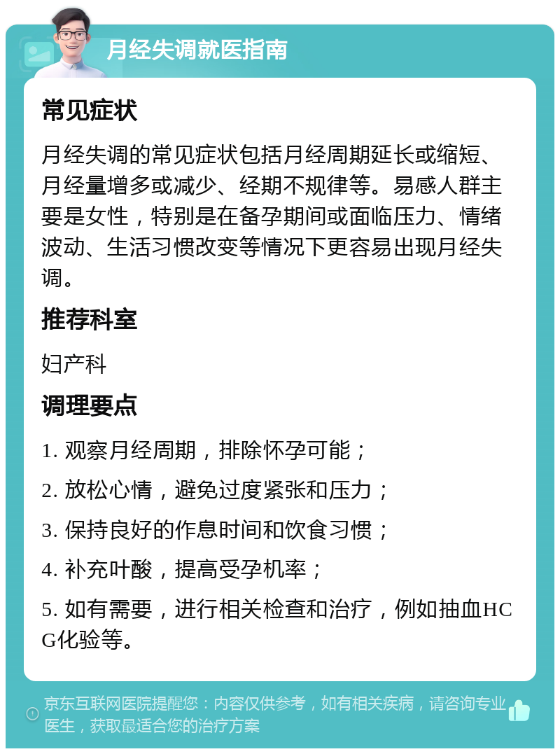 月经失调就医指南 常见症状 月经失调的常见症状包括月经周期延长或缩短、月经量增多或减少、经期不规律等。易感人群主要是女性，特别是在备孕期间或面临压力、情绪波动、生活习惯改变等情况下更容易出现月经失调。 推荐科室 妇产科 调理要点 1. 观察月经周期，排除怀孕可能； 2. 放松心情，避免过度紧张和压力； 3. 保持良好的作息时间和饮食习惯； 4. 补充叶酸，提高受孕机率； 5. 如有需要，进行相关检查和治疗，例如抽血HCG化验等。