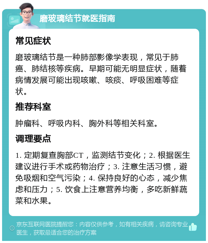 磨玻璃结节就医指南 常见症状 磨玻璃结节是一种肺部影像学表现，常见于肺癌、肺结核等疾病。早期可能无明显症状，随着病情发展可能出现咳嗽、咳痰、呼吸困难等症状。 推荐科室 肿瘤科、呼吸内科、胸外科等相关科室。 调理要点 1. 定期复查胸部CT，监测结节变化；2. 根据医生建议进行手术或药物治疗；3. 注意生活习惯，避免吸烟和空气污染；4. 保持良好的心态，减少焦虑和压力；5. 饮食上注意营养均衡，多吃新鲜蔬菜和水果。