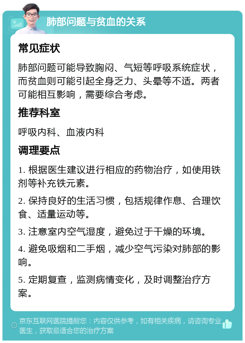 肺部问题与贫血的关系 常见症状 肺部问题可能导致胸闷、气短等呼吸系统症状，而贫血则可能引起全身乏力、头晕等不适。两者可能相互影响，需要综合考虑。 推荐科室 呼吸内科、血液内科 调理要点 1. 根据医生建议进行相应的药物治疗，如使用铁剂等补充铁元素。 2. 保持良好的生活习惯，包括规律作息、合理饮食、适量运动等。 3. 注意室内空气湿度，避免过于干燥的环境。 4. 避免吸烟和二手烟，减少空气污染对肺部的影响。 5. 定期复查，监测病情变化，及时调整治疗方案。