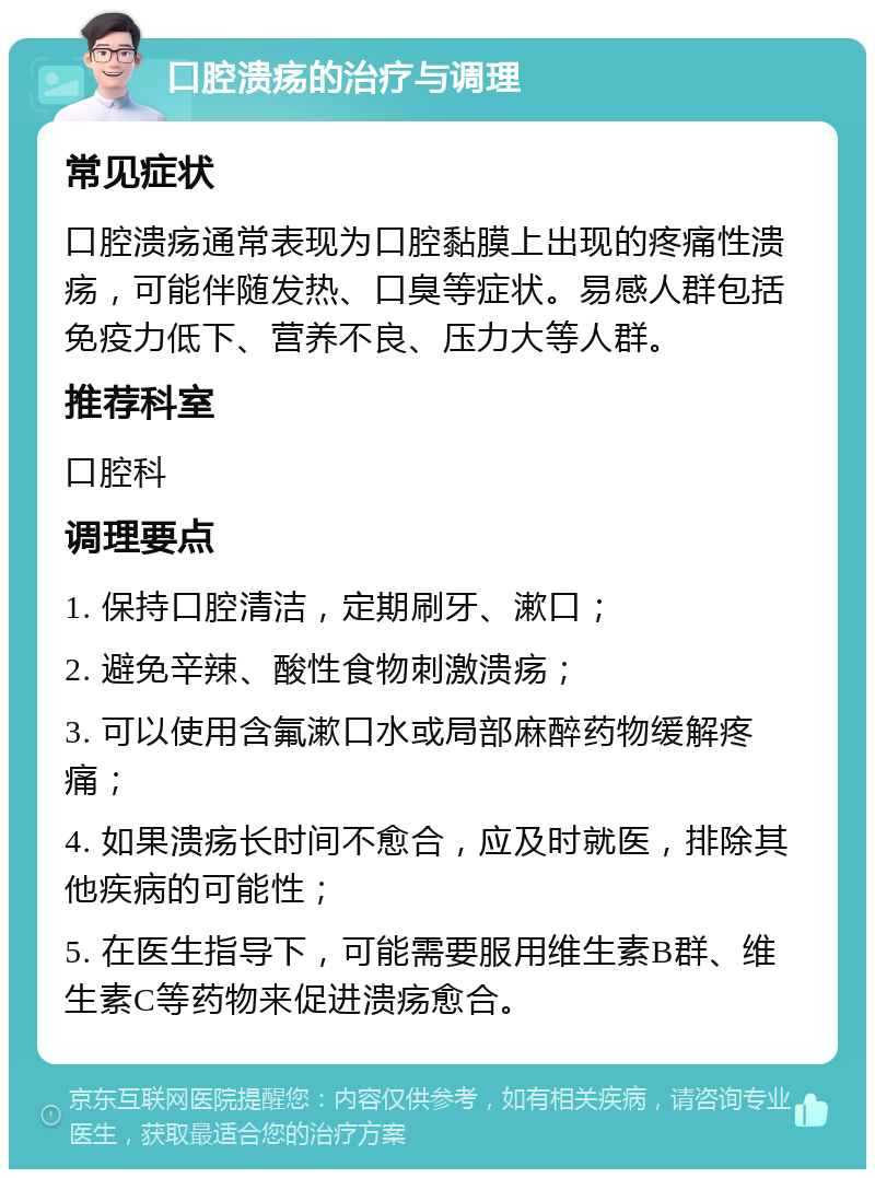 口腔溃疡的治疗与调理 常见症状 口腔溃疡通常表现为口腔黏膜上出现的疼痛性溃疡，可能伴随发热、口臭等症状。易感人群包括免疫力低下、营养不良、压力大等人群。 推荐科室 口腔科 调理要点 1. 保持口腔清洁，定期刷牙、漱口； 2. 避免辛辣、酸性食物刺激溃疡； 3. 可以使用含氟漱口水或局部麻醉药物缓解疼痛； 4. 如果溃疡长时间不愈合，应及时就医，排除其他疾病的可能性； 5. 在医生指导下，可能需要服用维生素B群、维生素C等药物来促进溃疡愈合。