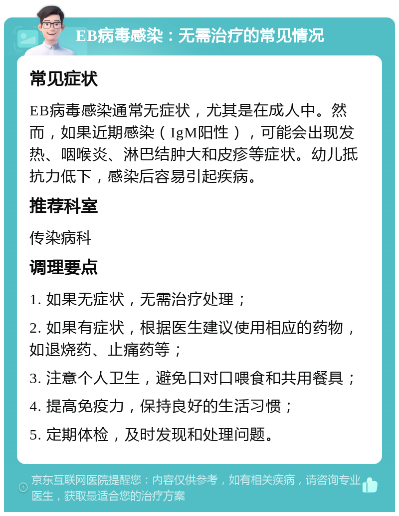 EB病毒感染：无需治疗的常见情况 常见症状 EB病毒感染通常无症状，尤其是在成人中。然而，如果近期感染（IgM阳性），可能会出现发热、咽喉炎、淋巴结肿大和皮疹等症状。幼儿抵抗力低下，感染后容易引起疾病。 推荐科室 传染病科 调理要点 1. 如果无症状，无需治疗处理； 2. 如果有症状，根据医生建议使用相应的药物，如退烧药、止痛药等； 3. 注意个人卫生，避免口对口喂食和共用餐具； 4. 提高免疫力，保持良好的生活习惯； 5. 定期体检，及时发现和处理问题。