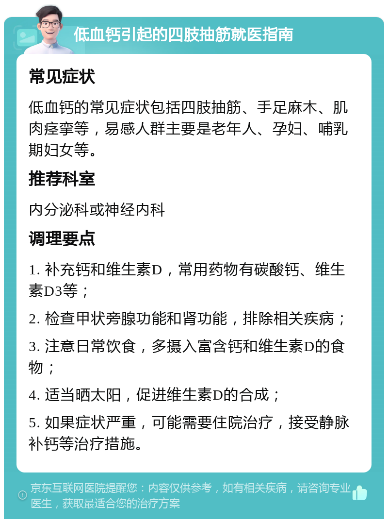 低血钙引起的四肢抽筋就医指南 常见症状 低血钙的常见症状包括四肢抽筋、手足麻木、肌肉痉挛等，易感人群主要是老年人、孕妇、哺乳期妇女等。 推荐科室 内分泌科或神经内科 调理要点 1. 补充钙和维生素D，常用药物有碳酸钙、维生素D3等； 2. 检查甲状旁腺功能和肾功能，排除相关疾病； 3. 注意日常饮食，多摄入富含钙和维生素D的食物； 4. 适当晒太阳，促进维生素D的合成； 5. 如果症状严重，可能需要住院治疗，接受静脉补钙等治疗措施。