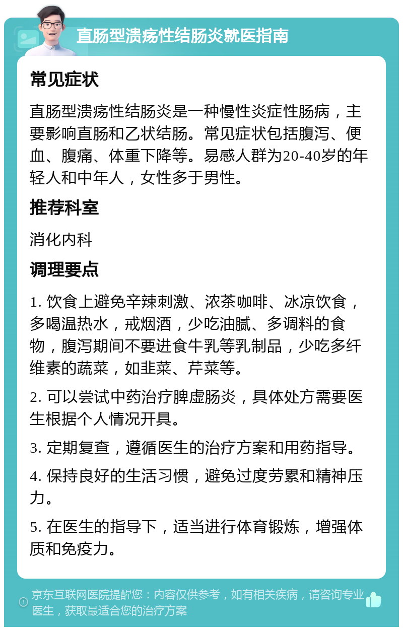 直肠型溃疡性结肠炎就医指南 常见症状 直肠型溃疡性结肠炎是一种慢性炎症性肠病，主要影响直肠和乙状结肠。常见症状包括腹泻、便血、腹痛、体重下降等。易感人群为20-40岁的年轻人和中年人，女性多于男性。 推荐科室 消化内科 调理要点 1. 饮食上避免辛辣刺激、浓茶咖啡、冰凉饮食，多喝温热水，戒烟酒，少吃油腻、多调料的食物，腹泻期间不要进食牛乳等乳制品，少吃多纤维素的蔬菜，如韭菜、芹菜等。 2. 可以尝试中药治疗脾虚肠炎，具体处方需要医生根据个人情况开具。 3. 定期复查，遵循医生的治疗方案和用药指导。 4. 保持良好的生活习惯，避免过度劳累和精神压力。 5. 在医生的指导下，适当进行体育锻炼，增强体质和免疫力。