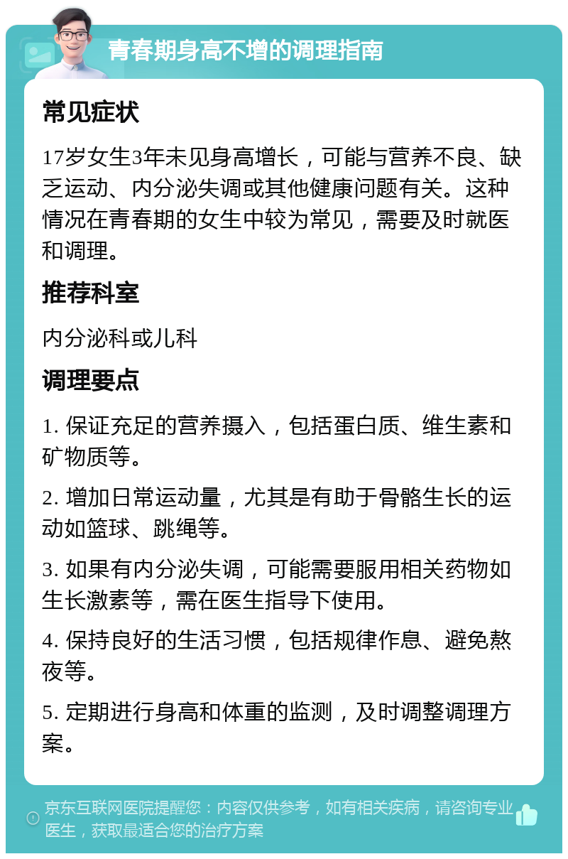 青春期身高不增的调理指南 常见症状 17岁女生3年未见身高增长，可能与营养不良、缺乏运动、内分泌失调或其他健康问题有关。这种情况在青春期的女生中较为常见，需要及时就医和调理。 推荐科室 内分泌科或儿科 调理要点 1. 保证充足的营养摄入，包括蛋白质、维生素和矿物质等。 2. 增加日常运动量，尤其是有助于骨骼生长的运动如篮球、跳绳等。 3. 如果有内分泌失调，可能需要服用相关药物如生长激素等，需在医生指导下使用。 4. 保持良好的生活习惯，包括规律作息、避免熬夜等。 5. 定期进行身高和体重的监测，及时调整调理方案。