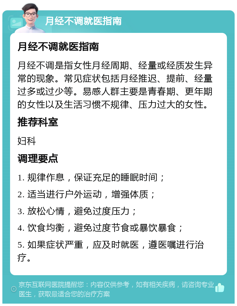 月经不调就医指南 月经不调就医指南 月经不调是指女性月经周期、经量或经质发生异常的现象。常见症状包括月经推迟、提前、经量过多或过少等。易感人群主要是青春期、更年期的女性以及生活习惯不规律、压力过大的女性。 推荐科室 妇科 调理要点 1. 规律作息，保证充足的睡眠时间； 2. 适当进行户外运动，增强体质； 3. 放松心情，避免过度压力； 4. 饮食均衡，避免过度节食或暴饮暴食； 5. 如果症状严重，应及时就医，遵医嘱进行治疗。