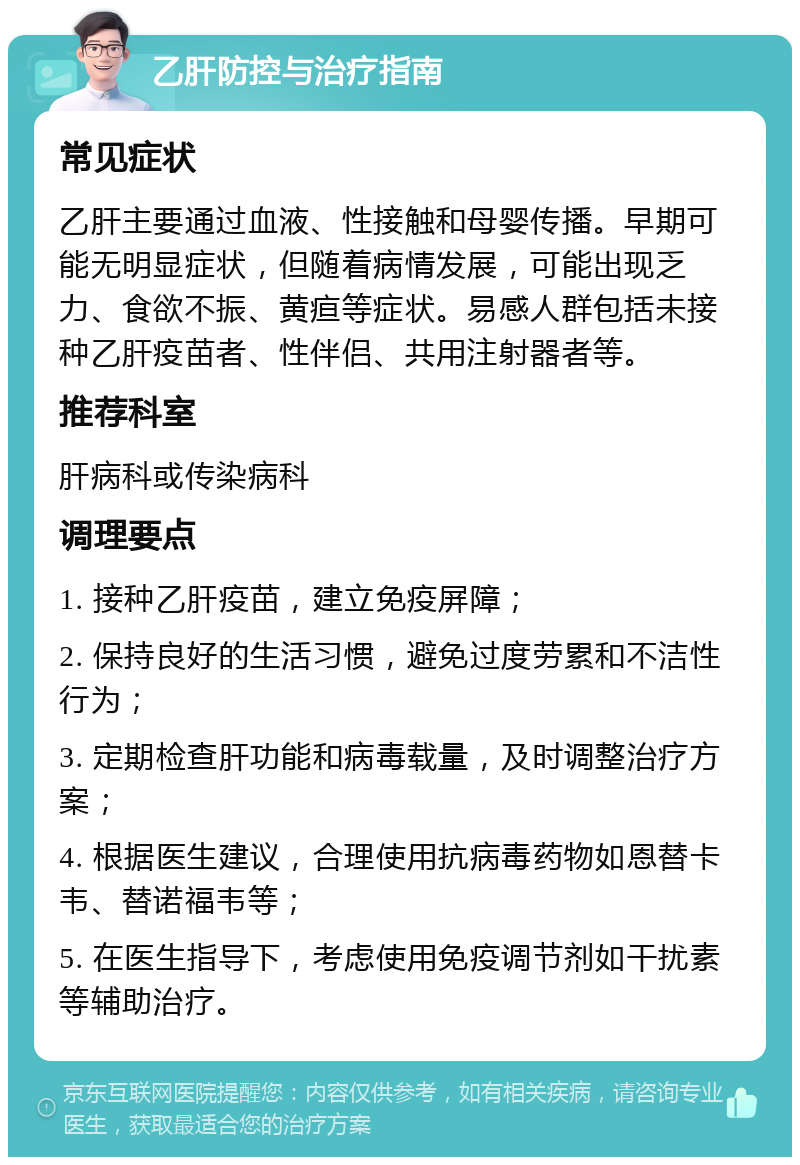 乙肝防控与治疗指南 常见症状 乙肝主要通过血液、性接触和母婴传播。早期可能无明显症状，但随着病情发展，可能出现乏力、食欲不振、黄疸等症状。易感人群包括未接种乙肝疫苗者、性伴侣、共用注射器者等。 推荐科室 肝病科或传染病科 调理要点 1. 接种乙肝疫苗，建立免疫屏障； 2. 保持良好的生活习惯，避免过度劳累和不洁性行为； 3. 定期检查肝功能和病毒载量，及时调整治疗方案； 4. 根据医生建议，合理使用抗病毒药物如恩替卡韦、替诺福韦等； 5. 在医生指导下，考虑使用免疫调节剂如干扰素等辅助治疗。