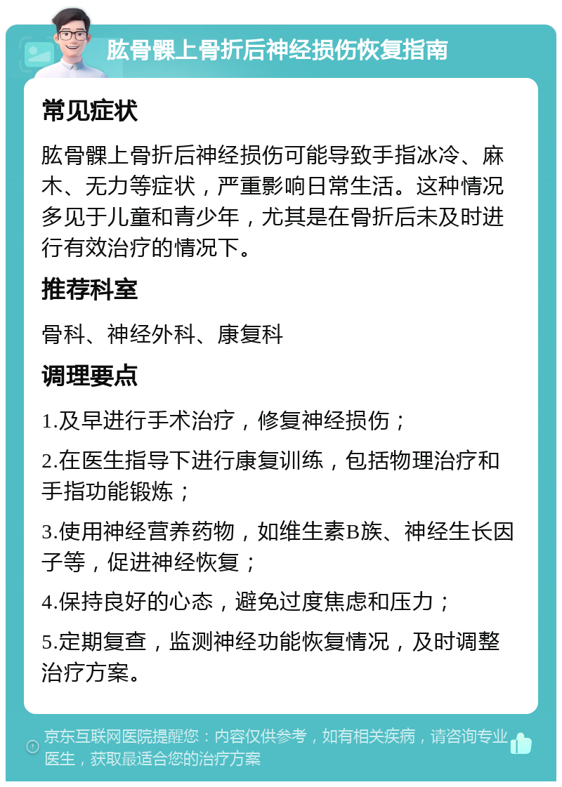 肱骨髁上骨折后神经损伤恢复指南 常见症状 肱骨髁上骨折后神经损伤可能导致手指冰冷、麻木、无力等症状，严重影响日常生活。这种情况多见于儿童和青少年，尤其是在骨折后未及时进行有效治疗的情况下。 推荐科室 骨科、神经外科、康复科 调理要点 1.及早进行手术治疗，修复神经损伤； 2.在医生指导下进行康复训练，包括物理治疗和手指功能锻炼； 3.使用神经营养药物，如维生素B族、神经生长因子等，促进神经恢复； 4.保持良好的心态，避免过度焦虑和压力； 5.定期复查，监测神经功能恢复情况，及时调整治疗方案。