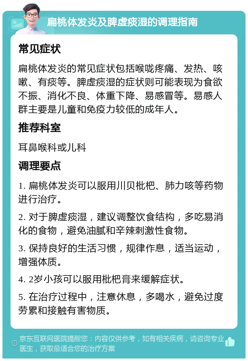 扁桃体发炎及脾虚痰湿的调理指南 常见症状 扁桃体发炎的常见症状包括喉咙疼痛、发热、咳嗽、有痰等。脾虚痰湿的症状则可能表现为食欲不振、消化不良、体重下降、易感冒等。易感人群主要是儿童和免疫力较低的成年人。 推荐科室 耳鼻喉科或儿科 调理要点 1. 扁桃体发炎可以服用川贝枇杷、肺力咳等药物进行治疗。 2. 对于脾虚痰湿，建议调整饮食结构，多吃易消化的食物，避免油腻和辛辣刺激性食物。 3. 保持良好的生活习惯，规律作息，适当运动，增强体质。 4. 2岁小孩可以服用枇杷膏来缓解症状。 5. 在治疗过程中，注意休息，多喝水，避免过度劳累和接触有害物质。