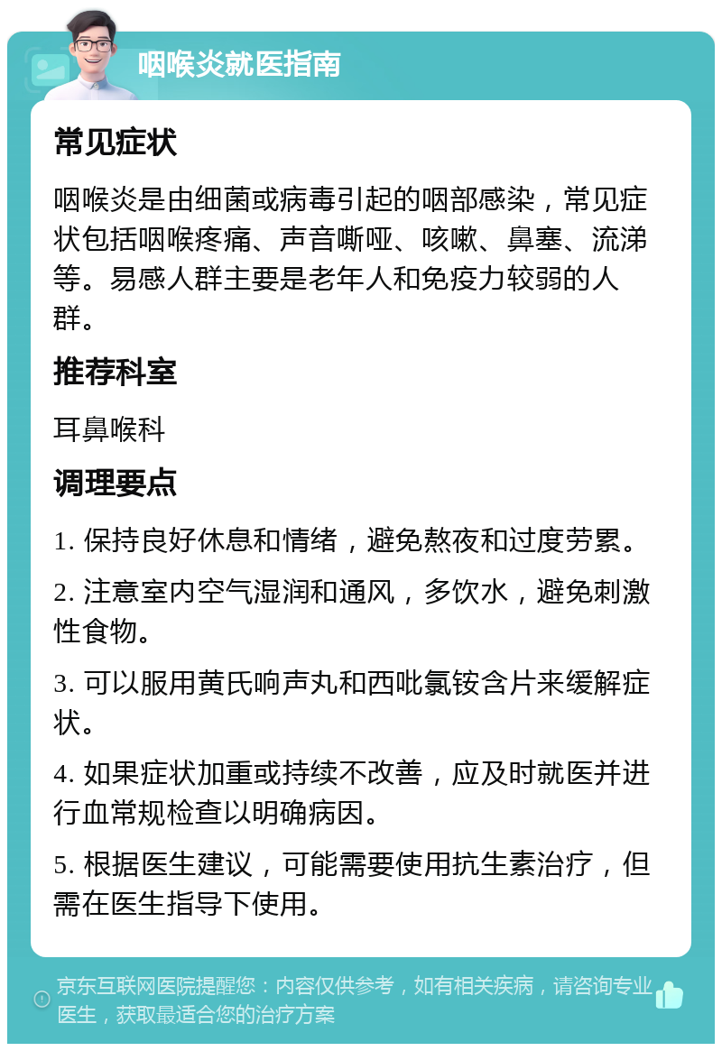 咽喉炎就医指南 常见症状 咽喉炎是由细菌或病毒引起的咽部感染，常见症状包括咽喉疼痛、声音嘶哑、咳嗽、鼻塞、流涕等。易感人群主要是老年人和免疫力较弱的人群。 推荐科室 耳鼻喉科 调理要点 1. 保持良好休息和情绪，避免熬夜和过度劳累。 2. 注意室内空气湿润和通风，多饮水，避免刺激性食物。 3. 可以服用黄氏响声丸和西吡氯铵含片来缓解症状。 4. 如果症状加重或持续不改善，应及时就医并进行血常规检查以明确病因。 5. 根据医生建议，可能需要使用抗生素治疗，但需在医生指导下使用。