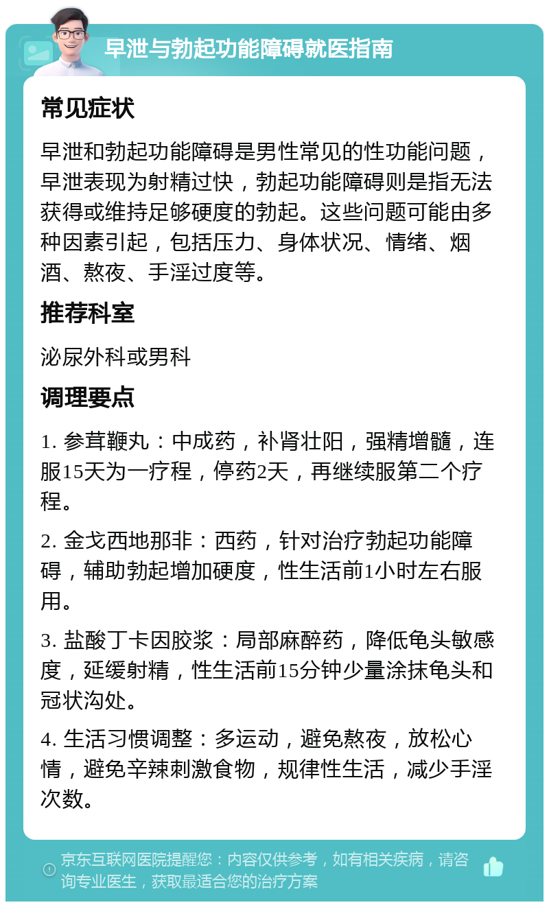 早泄与勃起功能障碍就医指南 常见症状 早泄和勃起功能障碍是男性常见的性功能问题，早泄表现为射精过快，勃起功能障碍则是指无法获得或维持足够硬度的勃起。这些问题可能由多种因素引起，包括压力、身体状况、情绪、烟酒、熬夜、手淫过度等。 推荐科室 泌尿外科或男科 调理要点 1. 参茸鞭丸：中成药，补肾壮阳，强精增髓，连服15天为一疗程，停药2天，再继续服第二个疗程。 2. 金戈西地那非：西药，针对治疗勃起功能障碍，辅助勃起增加硬度，性生活前1小时左右服用。 3. 盐酸丁卡因胶浆：局部麻醉药，降低龟头敏感度，延缓射精，性生活前15分钟少量涂抹龟头和冠状沟处。 4. 生活习惯调整：多运动，避免熬夜，放松心情，避免辛辣刺激食物，规律性生活，减少手淫次数。