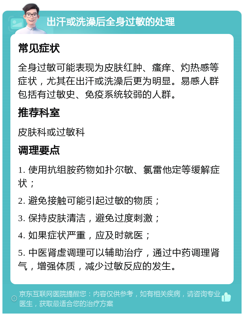 出汗或洗澡后全身过敏的处理 常见症状 全身过敏可能表现为皮肤红肿、瘙痒、灼热感等症状，尤其在出汗或洗澡后更为明显。易感人群包括有过敏史、免疫系统较弱的人群。 推荐科室 皮肤科或过敏科 调理要点 1. 使用抗组胺药物如扑尔敏、氯雷他定等缓解症状； 2. 避免接触可能引起过敏的物质； 3. 保持皮肤清洁，避免过度刺激； 4. 如果症状严重，应及时就医； 5. 中医肾虚调理可以辅助治疗，通过中药调理肾气，增强体质，减少过敏反应的发生。