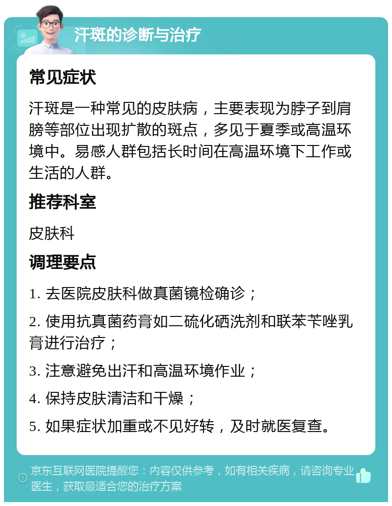 汗斑的诊断与治疗 常见症状 汗斑是一种常见的皮肤病，主要表现为脖子到肩膀等部位出现扩散的斑点，多见于夏季或高温环境中。易感人群包括长时间在高温环境下工作或生活的人群。 推荐科室 皮肤科 调理要点 1. 去医院皮肤科做真菌镜检确诊； 2. 使用抗真菌药膏如二硫化硒洗剂和联苯苄唑乳膏进行治疗； 3. 注意避免出汗和高温环境作业； 4. 保持皮肤清洁和干燥； 5. 如果症状加重或不见好转，及时就医复查。