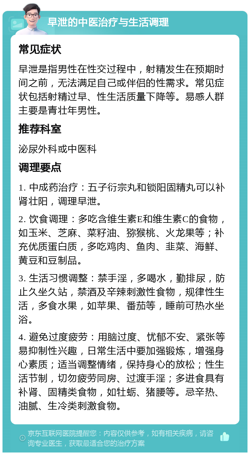 早泄的中医治疗与生活调理 常见症状 早泄是指男性在性交过程中，射精发生在预期时间之前，无法满足自己或伴侣的性需求。常见症状包括射精过早、性生活质量下降等。易感人群主要是青壮年男性。 推荐科室 泌尿外科或中医科 调理要点 1. 中成药治疗：五子衍宗丸和锁阳固精丸可以补肾壮阳，调理早泄。 2. 饮食调理：多吃含维生素E和维生素C的食物，如玉米、芝麻、菜籽油、猕猴桃、火龙果等；补充优质蛋白质，多吃鸡肉、鱼肉、韭菜、海鲜、黄豆和豆制品。 3. 生活习惯调整：禁手淫，多喝水，勤排尿，防止久坐久站，禁酒及辛辣刺激性食物，规律性生活，多食水果，如苹果、番茄等，睡前可热水坐浴。 4. 避免过度疲劳：用脑过度、忧郁不安、紧张等易抑制性兴趣，日常生活中要加强锻炼，增强身心素质；适当调整情绪，保持身心的放松；性生活节制，切勿疲劳同房、过渡手淫；多进食具有补肾、固精类食物，如牡蛎、猪腰等。忌辛热、油腻、生冷类刺激食物。