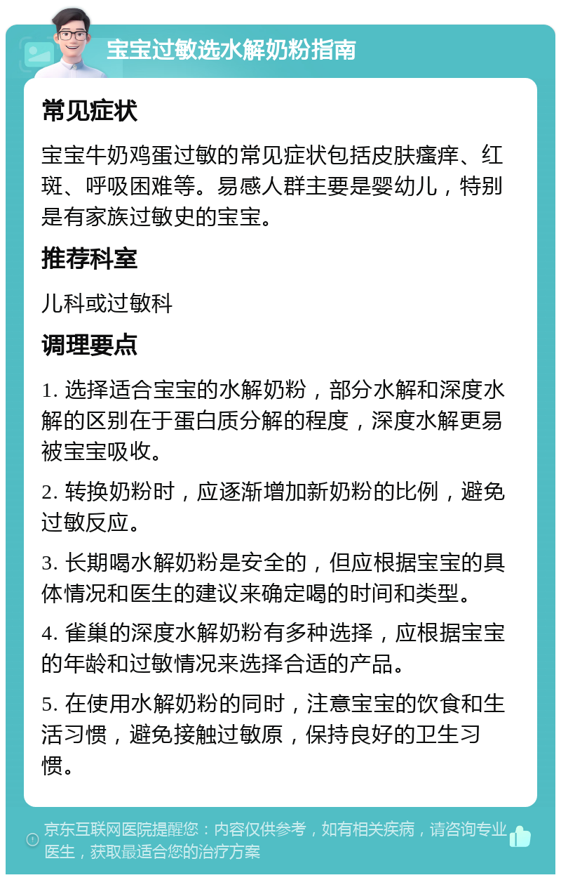 宝宝过敏选水解奶粉指南 常见症状 宝宝牛奶鸡蛋过敏的常见症状包括皮肤瘙痒、红斑、呼吸困难等。易感人群主要是婴幼儿，特别是有家族过敏史的宝宝。 推荐科室 儿科或过敏科 调理要点 1. 选择适合宝宝的水解奶粉，部分水解和深度水解的区别在于蛋白质分解的程度，深度水解更易被宝宝吸收。 2. 转换奶粉时，应逐渐增加新奶粉的比例，避免过敏反应。 3. 长期喝水解奶粉是安全的，但应根据宝宝的具体情况和医生的建议来确定喝的时间和类型。 4. 雀巢的深度水解奶粉有多种选择，应根据宝宝的年龄和过敏情况来选择合适的产品。 5. 在使用水解奶粉的同时，注意宝宝的饮食和生活习惯，避免接触过敏原，保持良好的卫生习惯。