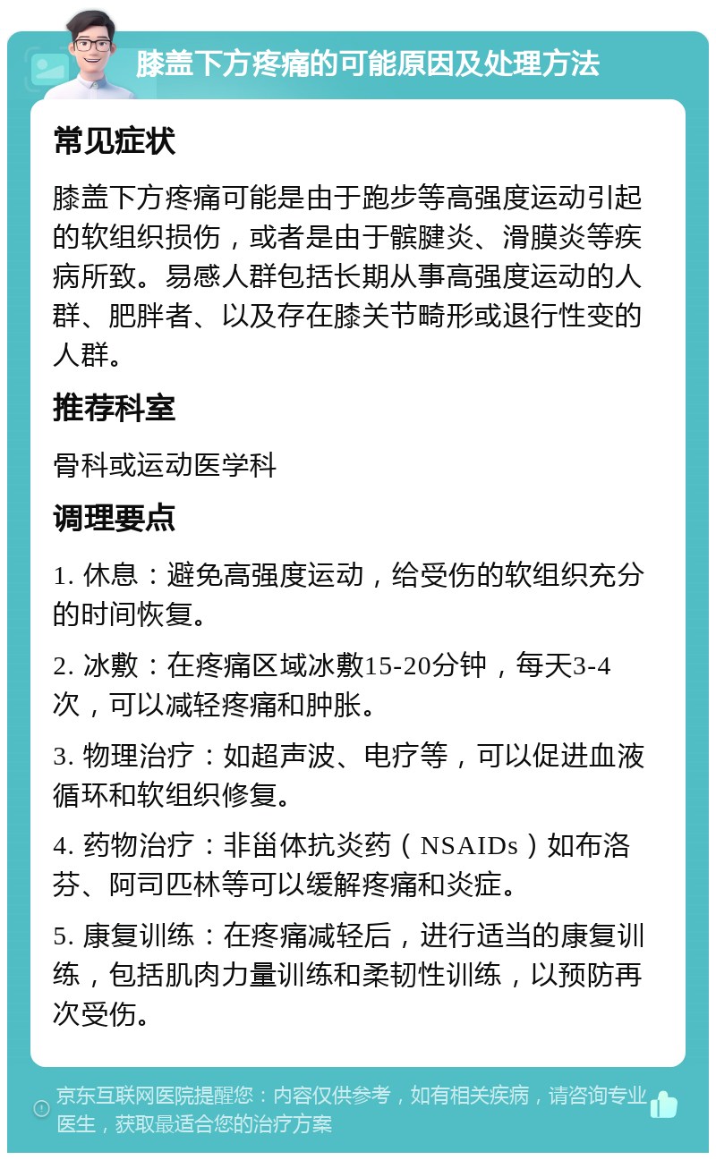 膝盖下方疼痛的可能原因及处理方法 常见症状 膝盖下方疼痛可能是由于跑步等高强度运动引起的软组织损伤，或者是由于髌腱炎、滑膜炎等疾病所致。易感人群包括长期从事高强度运动的人群、肥胖者、以及存在膝关节畸形或退行性变的人群。 推荐科室 骨科或运动医学科 调理要点 1. 休息：避免高强度运动，给受伤的软组织充分的时间恢复。 2. 冰敷：在疼痛区域冰敷15-20分钟，每天3-4次，可以减轻疼痛和肿胀。 3. 物理治疗：如超声波、电疗等，可以促进血液循环和软组织修复。 4. 药物治疗：非甾体抗炎药（NSAIDs）如布洛芬、阿司匹林等可以缓解疼痛和炎症。 5. 康复训练：在疼痛减轻后，进行适当的康复训练，包括肌肉力量训练和柔韧性训练，以预防再次受伤。