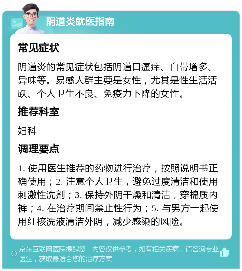 阴道炎就医指南 常见症状 阴道炎的常见症状包括阴道口瘙痒、白带增多、异味等。易感人群主要是女性，尤其是性生活活跃、个人卫生不良、免疫力下降的女性。 推荐科室 妇科 调理要点 1. 使用医生推荐的药物进行治疗，按照说明书正确使用；2. 注意个人卫生，避免过度清洁和使用刺激性洗剂；3. 保持外阴干燥和清洁，穿棉质内裤；4. 在治疗期间禁止性行为；5. 与男方一起使用红核洗液清洁外阴，减少感染的风险。