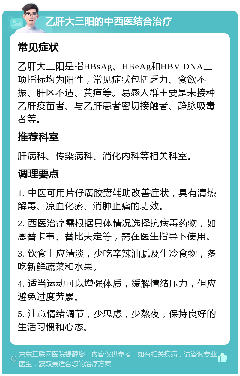 乙肝大三阳的中西医结合治疗 常见症状 乙肝大三阳是指HBsAg、HBeAg和HBV DNA三项指标均为阳性，常见症状包括乏力、食欲不振、肝区不适、黄疸等。易感人群主要是未接种乙肝疫苗者、与乙肝患者密切接触者、静脉吸毒者等。 推荐科室 肝病科、传染病科、消化内科等相关科室。 调理要点 1. 中医可用片仔癀胶囊辅助改善症状，具有清热解毒、凉血化瘀、消肿止痛的功效。 2. 西医治疗需根据具体情况选择抗病毒药物，如恩替卡韦、替比夫定等，需在医生指导下使用。 3. 饮食上应清淡，少吃辛辣油腻及生冷食物，多吃新鲜蔬菜和水果。 4. 适当运动可以增强体质，缓解情绪压力，但应避免过度劳累。 5. 注意情绪调节，少思虑，少熬夜，保持良好的生活习惯和心态。