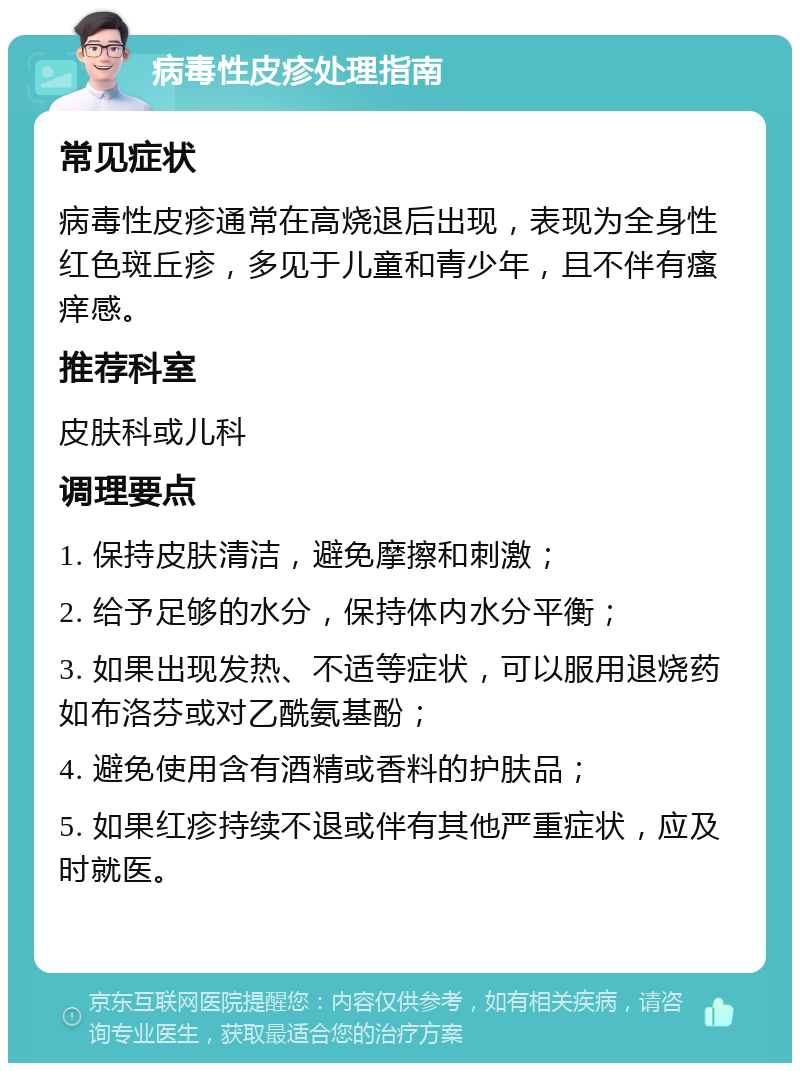 病毒性皮疹处理指南 常见症状 病毒性皮疹通常在高烧退后出现，表现为全身性红色斑丘疹，多见于儿童和青少年，且不伴有瘙痒感。 推荐科室 皮肤科或儿科 调理要点 1. 保持皮肤清洁，避免摩擦和刺激； 2. 给予足够的水分，保持体内水分平衡； 3. 如果出现发热、不适等症状，可以服用退烧药如布洛芬或对乙酰氨基酚； 4. 避免使用含有酒精或香料的护肤品； 5. 如果红疹持续不退或伴有其他严重症状，应及时就医。