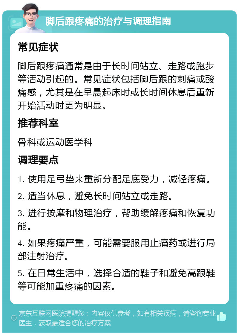 脚后跟疼痛的治疗与调理指南 常见症状 脚后跟疼痛通常是由于长时间站立、走路或跑步等活动引起的。常见症状包括脚后跟的刺痛或酸痛感，尤其是在早晨起床时或长时间休息后重新开始活动时更为明显。 推荐科室 骨科或运动医学科 调理要点 1. 使用足弓垫来重新分配足底受力，减轻疼痛。 2. 适当休息，避免长时间站立或走路。 3. 进行按摩和物理治疗，帮助缓解疼痛和恢复功能。 4. 如果疼痛严重，可能需要服用止痛药或进行局部注射治疗。 5. 在日常生活中，选择合适的鞋子和避免高跟鞋等可能加重疼痛的因素。