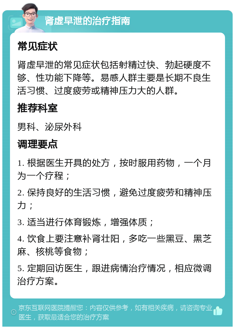 肾虚早泄的治疗指南 常见症状 肾虚早泄的常见症状包括射精过快、勃起硬度不够、性功能下降等。易感人群主要是长期不良生活习惯、过度疲劳或精神压力大的人群。 推荐科室 男科、泌尿外科 调理要点 1. 根据医生开具的处方，按时服用药物，一个月为一个疗程； 2. 保持良好的生活习惯，避免过度疲劳和精神压力； 3. 适当进行体育锻炼，增强体质； 4. 饮食上要注意补肾壮阳，多吃一些黑豆、黑芝麻、核桃等食物； 5. 定期回访医生，跟进病情治疗情况，相应微调治疗方案。