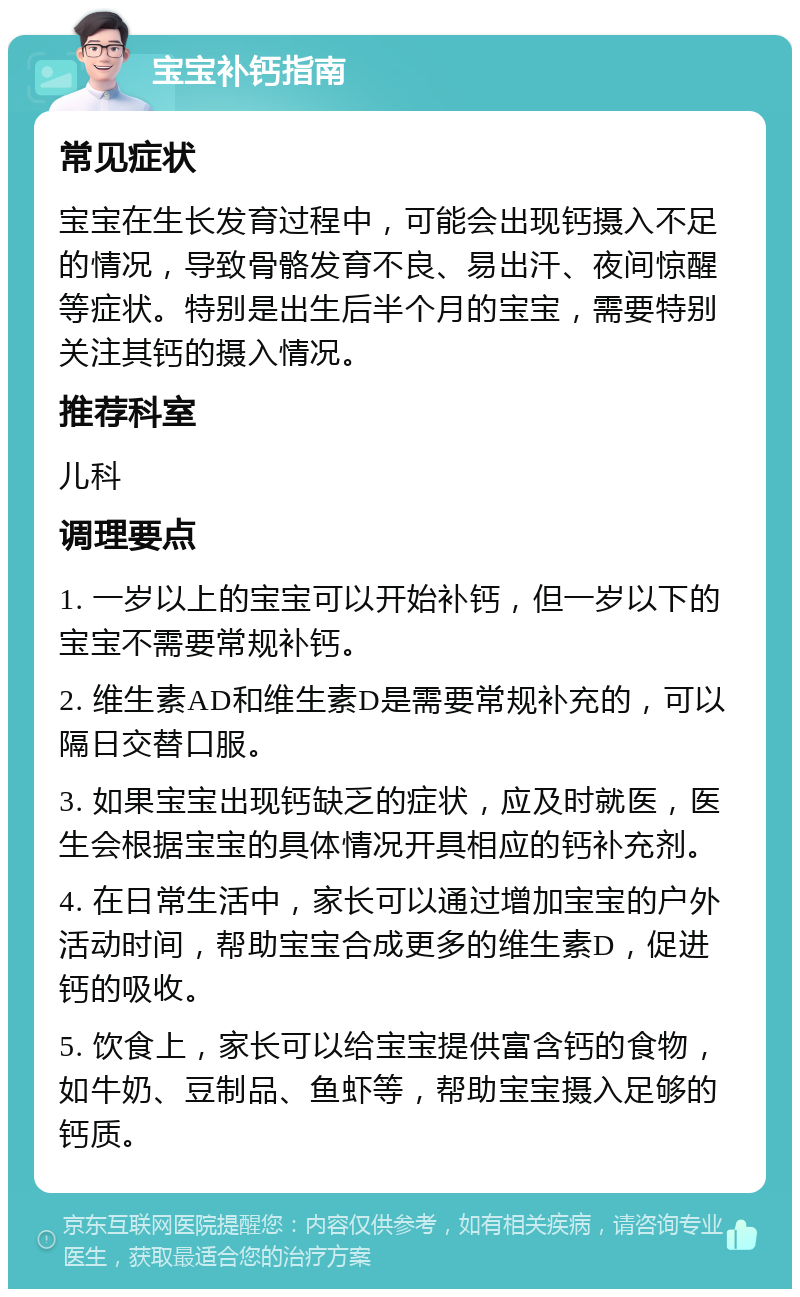 宝宝补钙指南 常见症状 宝宝在生长发育过程中，可能会出现钙摄入不足的情况，导致骨骼发育不良、易出汗、夜间惊醒等症状。特别是出生后半个月的宝宝，需要特别关注其钙的摄入情况。 推荐科室 儿科 调理要点 1. 一岁以上的宝宝可以开始补钙，但一岁以下的宝宝不需要常规补钙。 2. 维生素AD和维生素D是需要常规补充的，可以隔日交替口服。 3. 如果宝宝出现钙缺乏的症状，应及时就医，医生会根据宝宝的具体情况开具相应的钙补充剂。 4. 在日常生活中，家长可以通过增加宝宝的户外活动时间，帮助宝宝合成更多的维生素D，促进钙的吸收。 5. 饮食上，家长可以给宝宝提供富含钙的食物，如牛奶、豆制品、鱼虾等，帮助宝宝摄入足够的钙质。