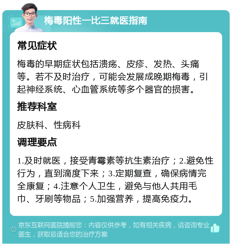 梅毒阳性一比三就医指南 常见症状 梅毒的早期症状包括溃疡、皮疹、发热、头痛等。若不及时治疗，可能会发展成晚期梅毒，引起神经系统、心血管系统等多个器官的损害。 推荐科室 皮肤科、性病科 调理要点 1.及时就医，接受青霉素等抗生素治疗；2.避免性行为，直到滴度下来；3.定期复查，确保病情完全康复；4.注意个人卫生，避免与他人共用毛巾、牙刷等物品；5.加强营养，提高免疫力。