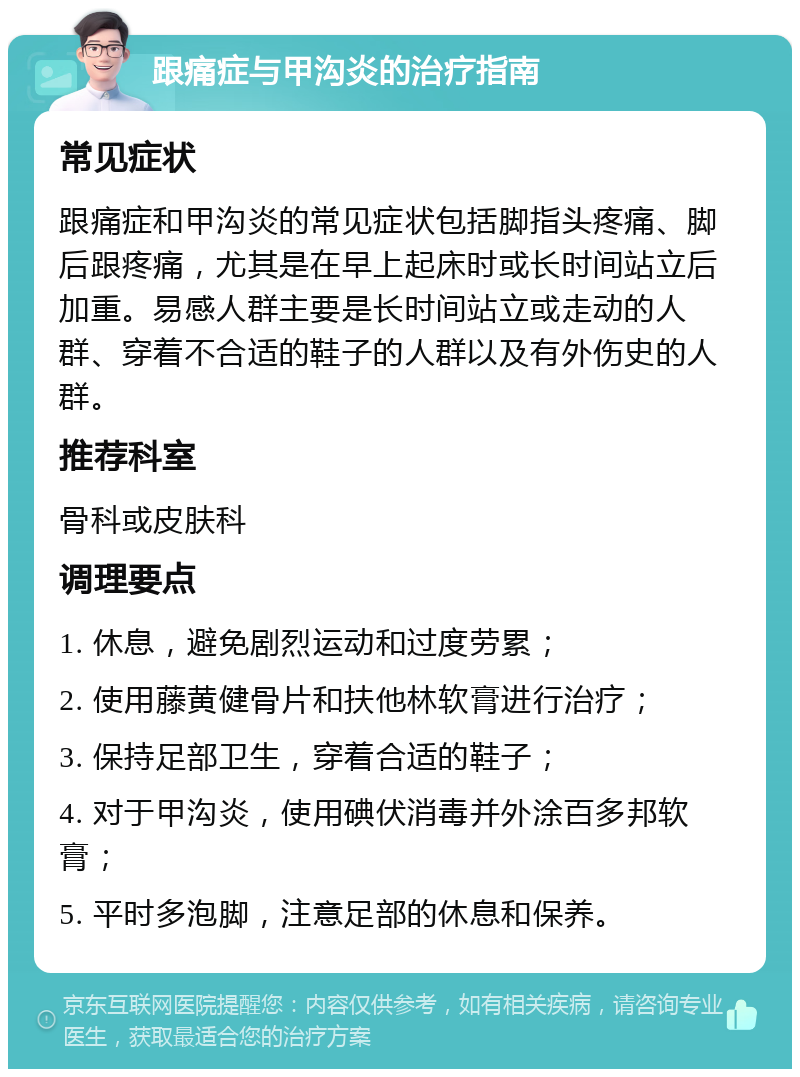 跟痛症与甲沟炎的治疗指南 常见症状 跟痛症和甲沟炎的常见症状包括脚指头疼痛、脚后跟疼痛，尤其是在早上起床时或长时间站立后加重。易感人群主要是长时间站立或走动的人群、穿着不合适的鞋子的人群以及有外伤史的人群。 推荐科室 骨科或皮肤科 调理要点 1. 休息，避免剧烈运动和过度劳累； 2. 使用藤黄健骨片和扶他林软膏进行治疗； 3. 保持足部卫生，穿着合适的鞋子； 4. 对于甲沟炎，使用碘伏消毒并外涂百多邦软膏； 5. 平时多泡脚，注意足部的休息和保养。