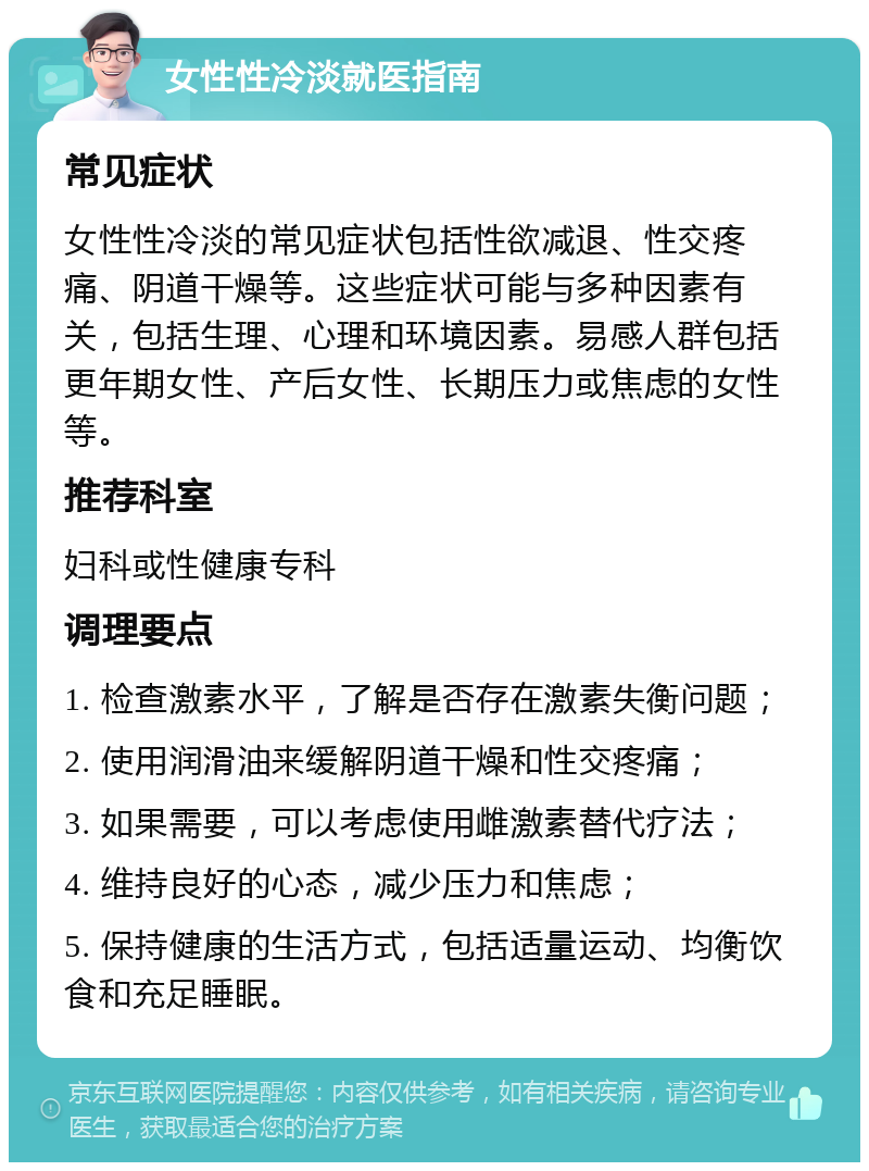 女性性冷淡就医指南 常见症状 女性性冷淡的常见症状包括性欲减退、性交疼痛、阴道干燥等。这些症状可能与多种因素有关，包括生理、心理和环境因素。易感人群包括更年期女性、产后女性、长期压力或焦虑的女性等。 推荐科室 妇科或性健康专科 调理要点 1. 检查激素水平，了解是否存在激素失衡问题； 2. 使用润滑油来缓解阴道干燥和性交疼痛； 3. 如果需要，可以考虑使用雌激素替代疗法； 4. 维持良好的心态，减少压力和焦虑； 5. 保持健康的生活方式，包括适量运动、均衡饮食和充足睡眠。