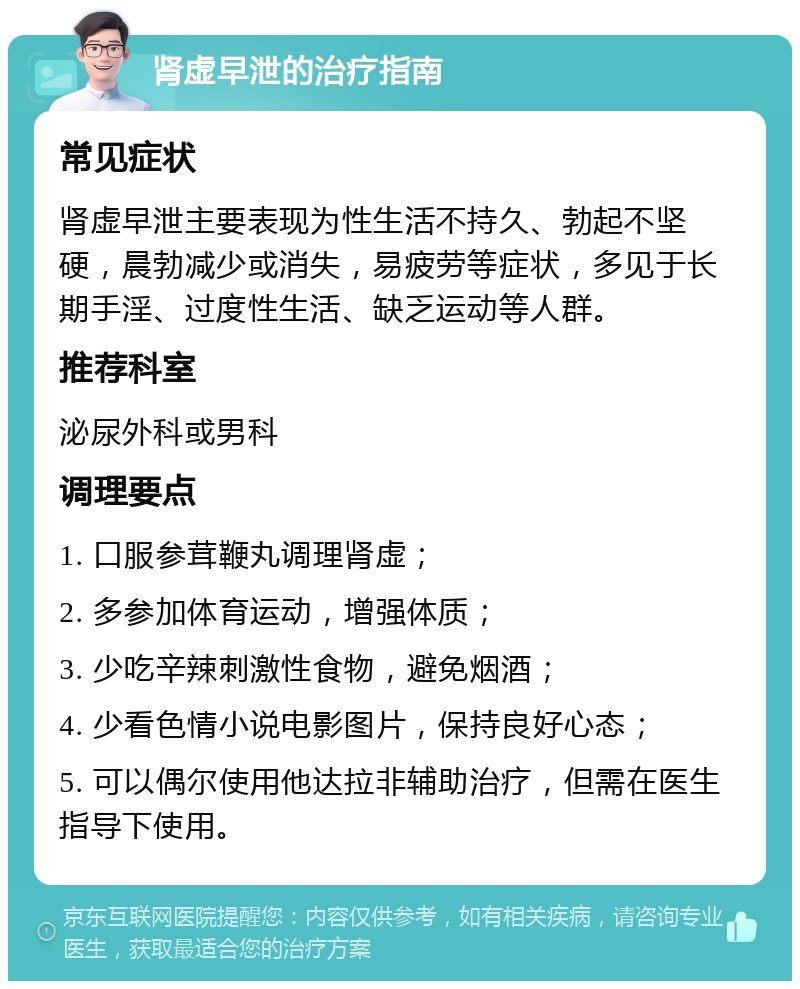 肾虚早泄的治疗指南 常见症状 肾虚早泄主要表现为性生活不持久、勃起不坚硬，晨勃减少或消失，易疲劳等症状，多见于长期手淫、过度性生活、缺乏运动等人群。 推荐科室 泌尿外科或男科 调理要点 1. 口服参茸鞭丸调理肾虚； 2. 多参加体育运动，增强体质； 3. 少吃辛辣刺激性食物，避免烟酒； 4. 少看色情小说电影图片，保持良好心态； 5. 可以偶尔使用他达拉非辅助治疗，但需在医生指导下使用。