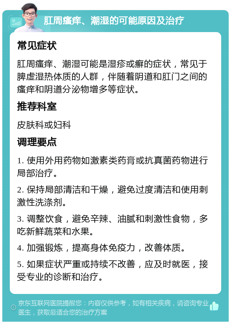 肛周瘙痒、潮湿的可能原因及治疗 常见症状 肛周瘙痒、潮湿可能是湿疹或癣的症状，常见于脾虚湿热体质的人群，伴随着阴道和肛门之间的瘙痒和阴道分泌物增多等症状。 推荐科室 皮肤科或妇科 调理要点 1. 使用外用药物如激素类药膏或抗真菌药物进行局部治疗。 2. 保持局部清洁和干燥，避免过度清洁和使用刺激性洗涤剂。 3. 调整饮食，避免辛辣、油腻和刺激性食物，多吃新鲜蔬菜和水果。 4. 加强锻炼，提高身体免疫力，改善体质。 5. 如果症状严重或持续不改善，应及时就医，接受专业的诊断和治疗。