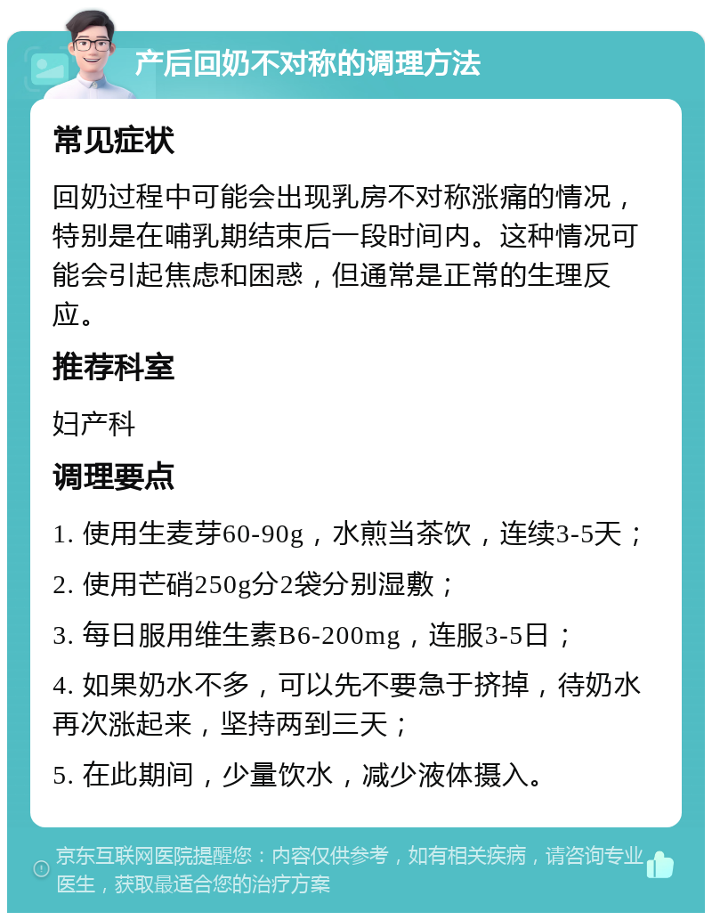 产后回奶不对称的调理方法 常见症状 回奶过程中可能会出现乳房不对称涨痛的情况，特别是在哺乳期结束后一段时间内。这种情况可能会引起焦虑和困惑，但通常是正常的生理反应。 推荐科室 妇产科 调理要点 1. 使用生麦芽60-90g，水煎当茶饮，连续3-5天； 2. 使用芒硝250g分2袋分别湿敷； 3. 每日服用维生素B6-200mg，连服3-5日； 4. 如果奶水不多，可以先不要急于挤掉，待奶水再次涨起来，坚持两到三天； 5. 在此期间，少量饮水，减少液体摄入。