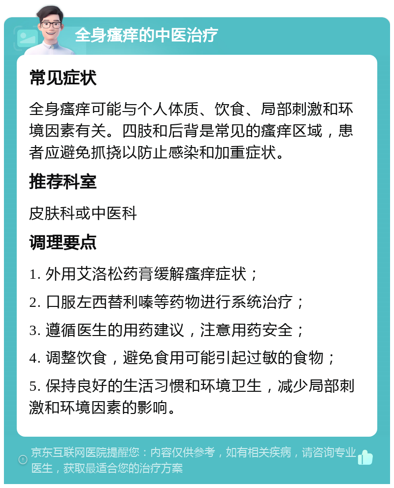 全身瘙痒的中医治疗 常见症状 全身瘙痒可能与个人体质、饮食、局部刺激和环境因素有关。四肢和后背是常见的瘙痒区域，患者应避免抓挠以防止感染和加重症状。 推荐科室 皮肤科或中医科 调理要点 1. 外用艾洛松药膏缓解瘙痒症状； 2. 口服左西替利嗪等药物进行系统治疗； 3. 遵循医生的用药建议，注意用药安全； 4. 调整饮食，避免食用可能引起过敏的食物； 5. 保持良好的生活习惯和环境卫生，减少局部刺激和环境因素的影响。