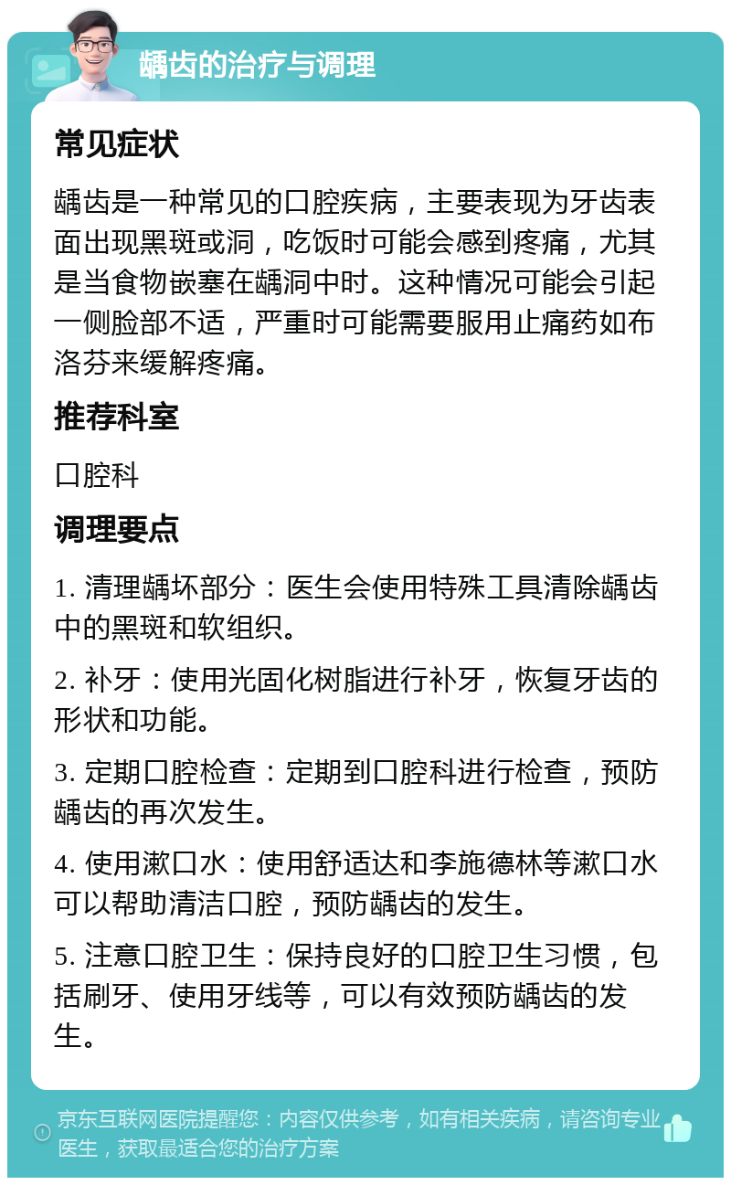 龋齿的治疗与调理 常见症状 龋齿是一种常见的口腔疾病，主要表现为牙齿表面出现黑斑或洞，吃饭时可能会感到疼痛，尤其是当食物嵌塞在龋洞中时。这种情况可能会引起一侧脸部不适，严重时可能需要服用止痛药如布洛芬来缓解疼痛。 推荐科室 口腔科 调理要点 1. 清理龋坏部分：医生会使用特殊工具清除龋齿中的黑斑和软组织。 2. 补牙：使用光固化树脂进行补牙，恢复牙齿的形状和功能。 3. 定期口腔检查：定期到口腔科进行检查，预防龋齿的再次发生。 4. 使用漱口水：使用舒适达和李施德林等漱口水可以帮助清洁口腔，预防龋齿的发生。 5. 注意口腔卫生：保持良好的口腔卫生习惯，包括刷牙、使用牙线等，可以有效预防龋齿的发生。