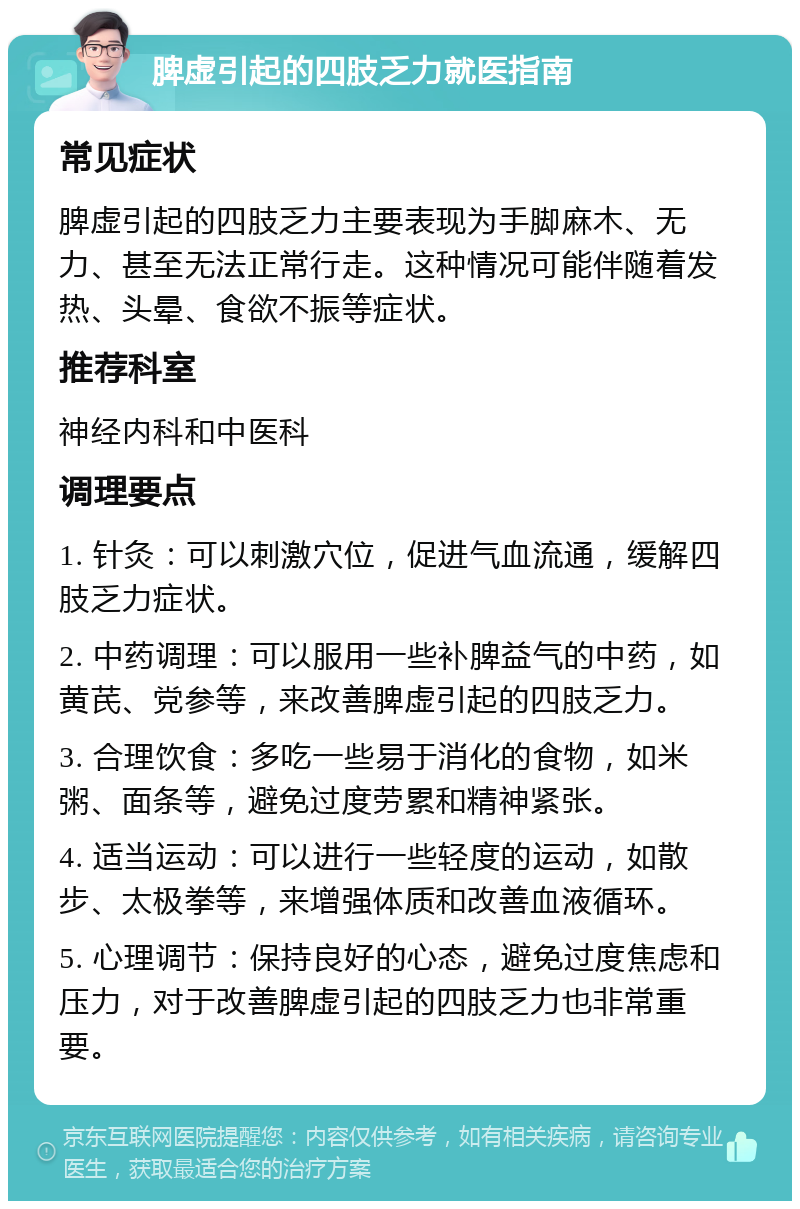 脾虚引起的四肢乏力就医指南 常见症状 脾虚引起的四肢乏力主要表现为手脚麻木、无力、甚至无法正常行走。这种情况可能伴随着发热、头晕、食欲不振等症状。 推荐科室 神经内科和中医科 调理要点 1. 针灸：可以刺激穴位，促进气血流通，缓解四肢乏力症状。 2. 中药调理：可以服用一些补脾益气的中药，如黄芪、党参等，来改善脾虚引起的四肢乏力。 3. 合理饮食：多吃一些易于消化的食物，如米粥、面条等，避免过度劳累和精神紧张。 4. 适当运动：可以进行一些轻度的运动，如散步、太极拳等，来增强体质和改善血液循环。 5. 心理调节：保持良好的心态，避免过度焦虑和压力，对于改善脾虚引起的四肢乏力也非常重要。